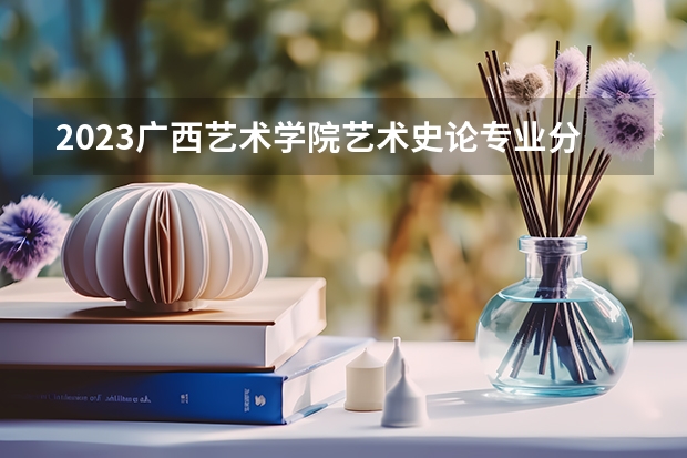 2023广西艺术学院艺术史论专业分数线是多少(2024分数线预测)