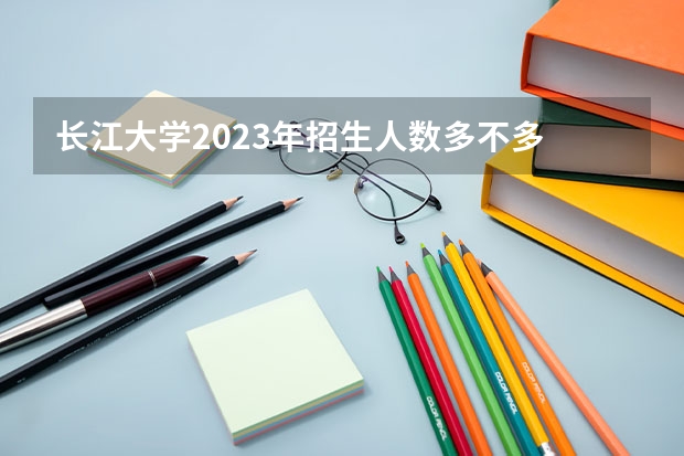 长江大学2023年招生人数多不多 长江大学好不好考