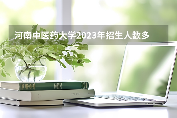 河南中医药大学2023年招生人数多不多 河南中医药大学好不好考
