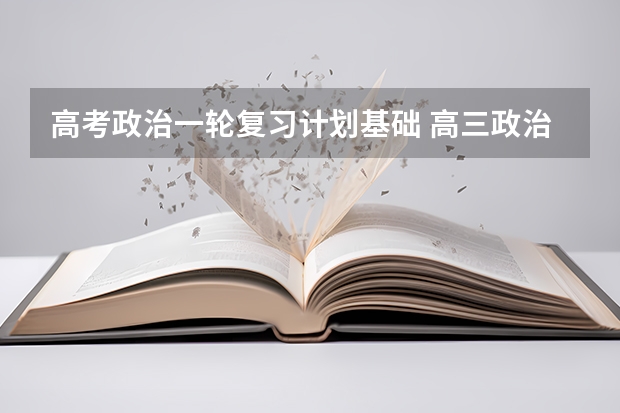 高考政治一轮复习计划基础 高三政治第一轮的复习方法有哪些？