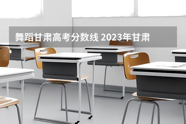 舞蹈甘肃高考分数线 2023年甘肃艺考分数线是多少