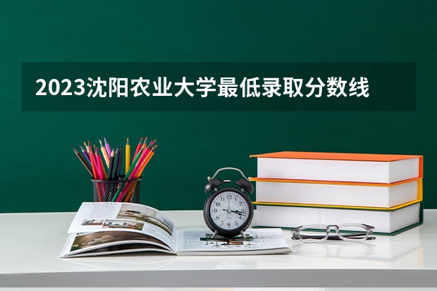 2023沈阳农业大学最低录取分数线是多少 辽宁历年录取分数线