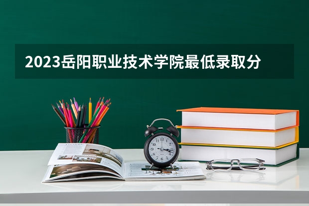 2023岳阳职业技术学院最低录取分数线是多少 湖南历年录取分数线