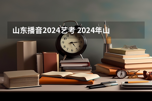 山东播音2024艺考 2024年山东艺考报名时间