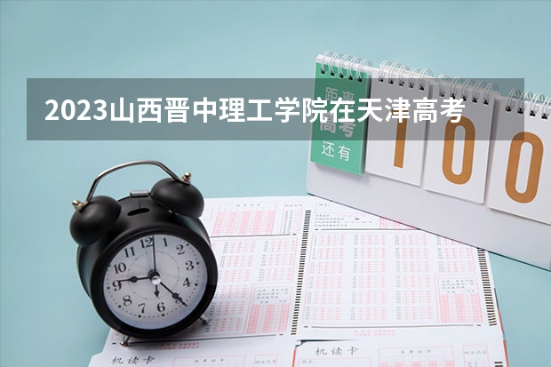 2023山西晋中理工学院在天津高考专业招生计划人数