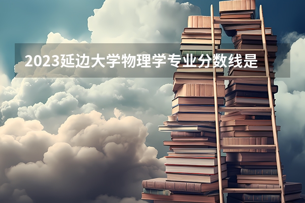 2023延边大学物理学专业分数线是多少(2024分数线预测)