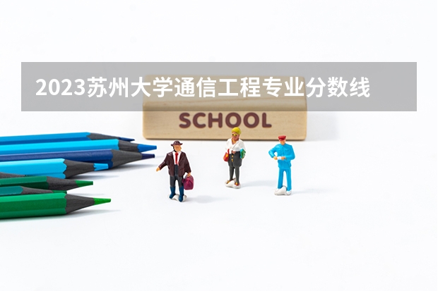 2023苏州大学通信工程专业分数线是多少(2024分数线预测)