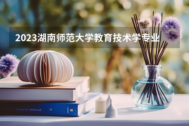 2023湖南师范大学教育技术学专业分数线是多少(2024分数线预测)