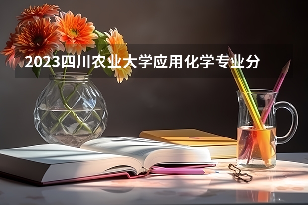 2023四川农业大学应用化学专业分数线是多少(2024分数线预测)