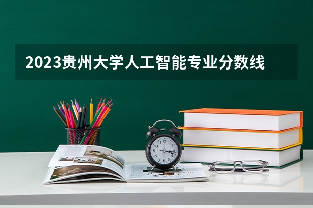 2023贵州大学人工智能专业分数线是多少(2024分数线预测)