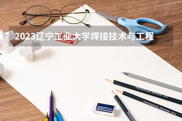 2023辽宁工业大学焊接技术与工程专业分数线是多少(2024分数线预测)