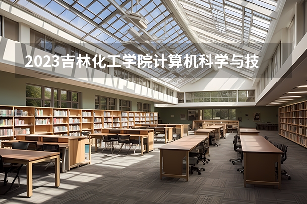 2023吉林化工学院计算机科学与技术专业分数线是多少(2024分数线预测)