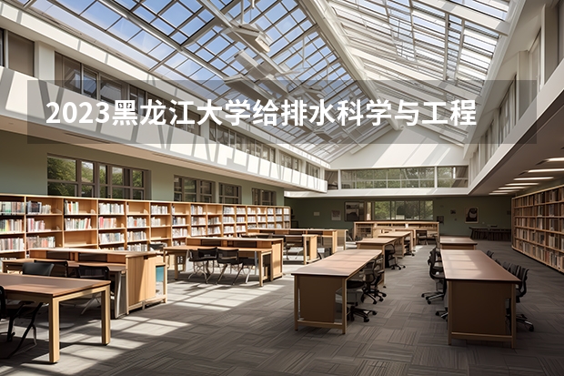 2023黑龙江大学给排水科学与工程专业分数线是多少(2024分数线预测)