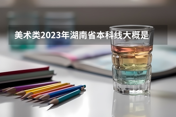 美术类2023年湖南省本科线大概是多少？