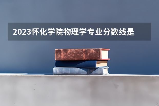 2023怀化学院物理学专业分数线是多少(2024分数线预测)