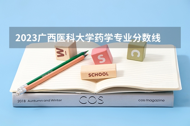 2023广西医科大学药学专业分数线是多少(2024分数线预测)