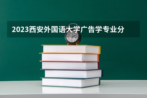 2023西安外国语大学广告学专业分数线是多少(2024分数线预测)