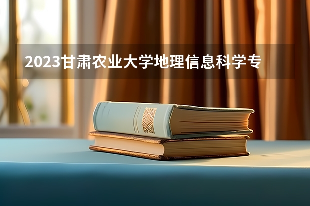 2023甘肃农业大学地理信息科学专业分数线是多少(2024分数线预测)