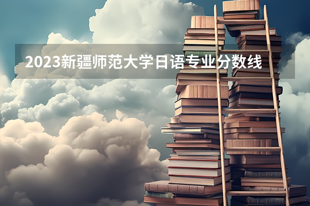 2023新疆师范大学日语专业分数线是多少(2024分数线预测)