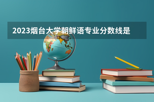 2023烟台大学朝鲜语专业分数线是多少(2024分数线预测)