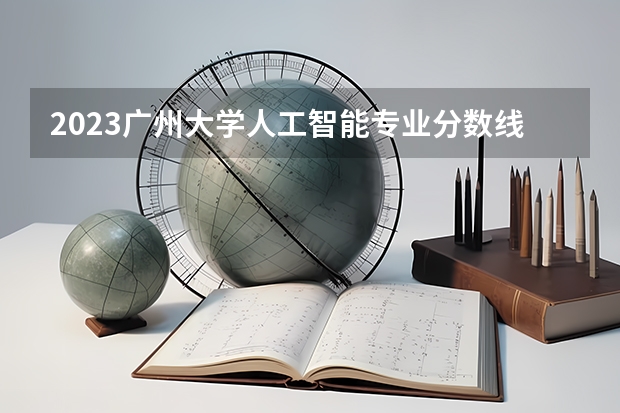 2023广州大学人工智能专业分数线是多少(2024分数线预测)