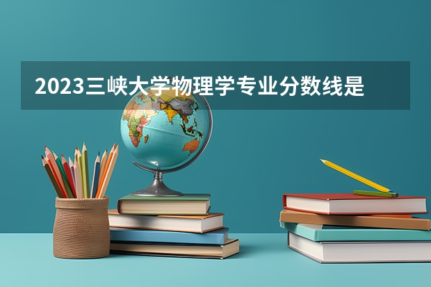 2023三峡大学物理学专业分数线是多少(2024分数线预测)