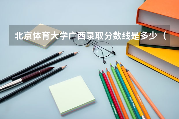 北京体育大学广西录取分数线是多少（近三年招生人数汇总）