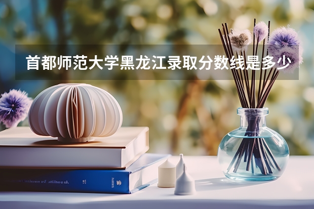 首都师范大学黑龙江录取分数线是多少（近三年招生人数汇总）