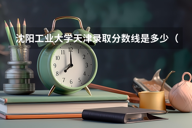 沈阳工业大学天津录取分数线是多少（近三年招生人数汇总）