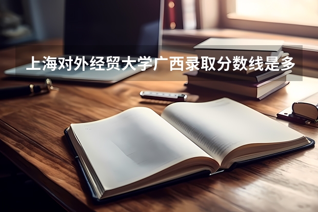 上海对外经贸大学广西录取分数线是多少（近三年招生人数汇总）