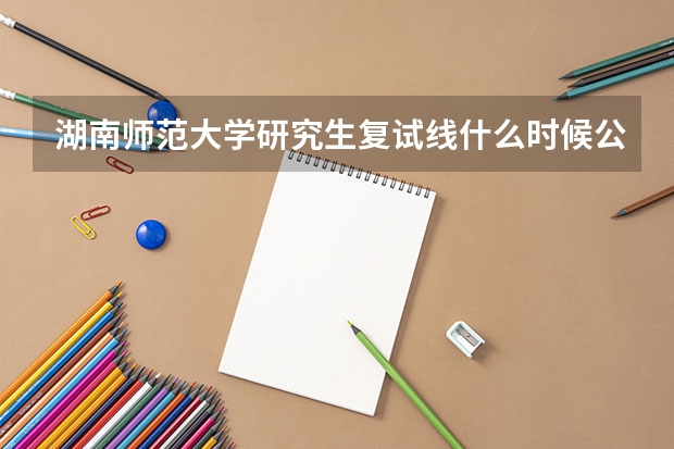 湖南师范大学研究生复试线什么时候公布？