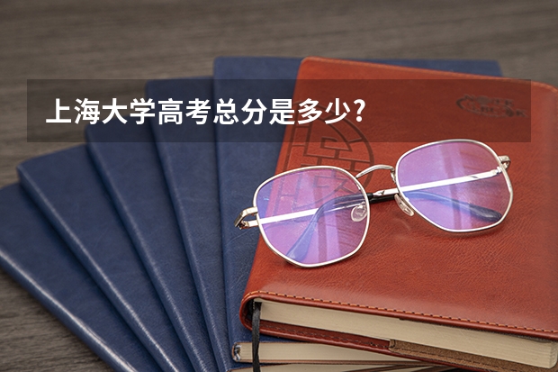 上海大学高考总分是多少?