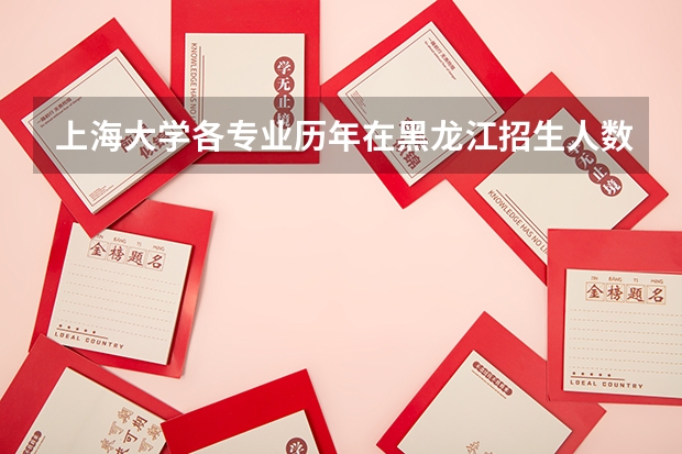 上海大学各专业历年在黑龙江招生人数一览