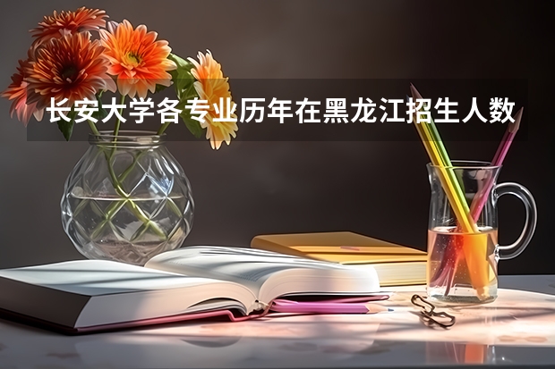 长安大学各专业历年在黑龙江招生人数一览