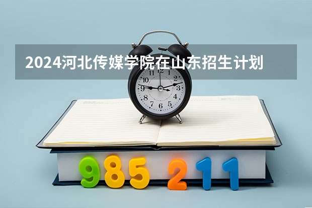 2024河北传媒学院在山东招生计划(招生人数)