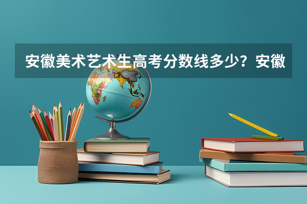 安徽美术艺术生高考分数线多少？安徽高考美术多少分录取？