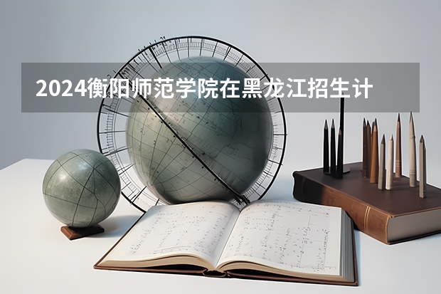 2024衡阳师范学院在黑龙江招生计划