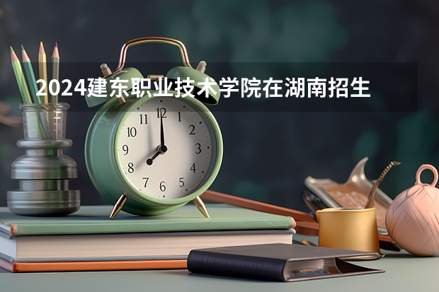 2024建东职业技术学院在湖南招生计划