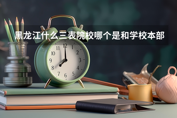 黑龙江什么三表院校哪个是和学校本部在一起的，哪些学校比较好，是有些学校三本拿的毕业证和二本的差不多