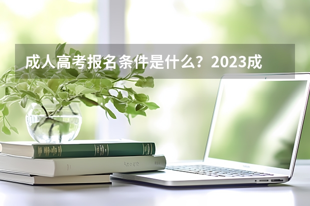 成人高考报名条件是什么？2023成人高考一篇说明白！【成考必看】