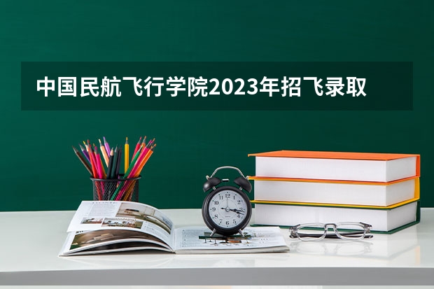 中国民航飞行学院2023年招飞录取分是多少？