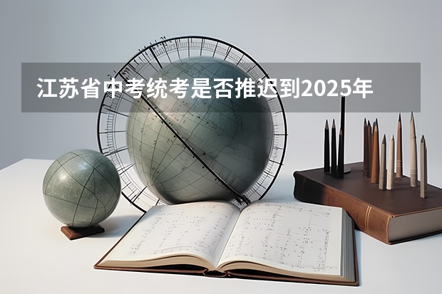 江苏省中考统考是否推迟到2025年？ 2025非全日制研究生全国统考时间