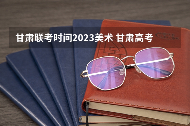 甘肃联考时间2023美术 甘肃高考志愿录取时间安排